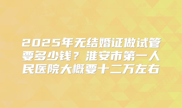 2025年无结婚证做试管要多少钱？淮安市第一人民医院大概要十二万左右