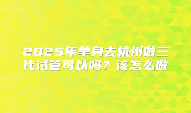2025年单身去杭州做三代试管可以吗？该怎么做