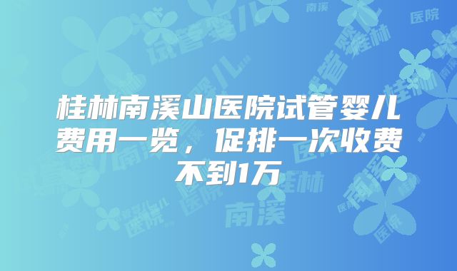 桂林南溪山医院试管婴儿费用一览，促排一次收费不到1万