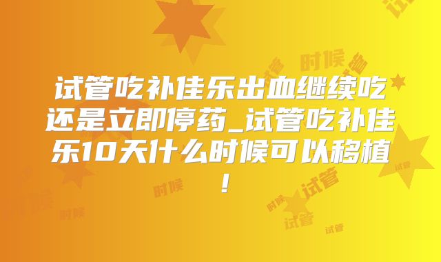 试管吃补佳乐出血继续吃还是立即停药_试管吃补佳乐10天什么时候可以移植!