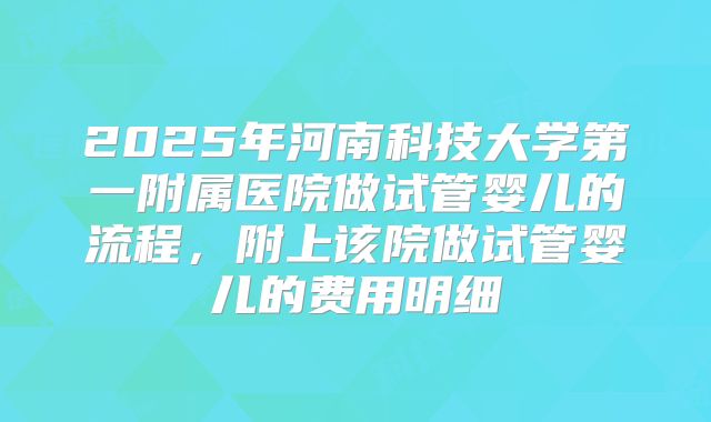 2025年河南科技大学第一附属医院做试管婴儿的流程，附上该院做试管婴儿的费用明细