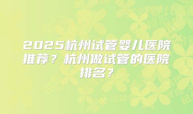 2025杭州试管婴儿医院推荐?杭州做试管的医院排名?