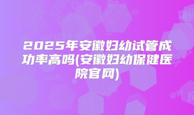 2025年安徽妇幼试管成功率高吗(安徽妇幼保健医院官网)