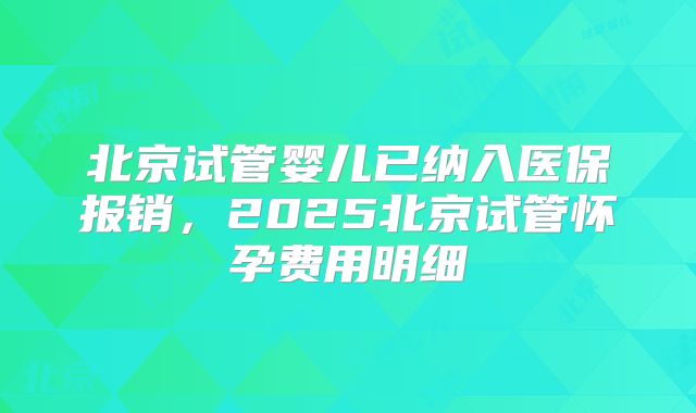 北京试管婴儿已纳入医保报销,2025北京试管怀孕费用明细
