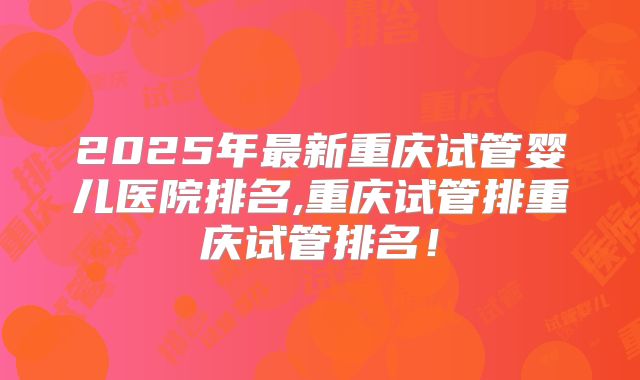 2025年最新重庆试管婴儿医院排名,重庆试管排重庆试管排名！
