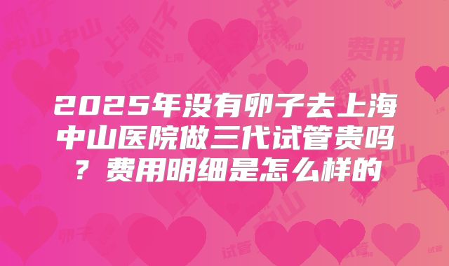 2025年没有卵子去上海中山医院做三代试管贵吗?费用明细是怎么样的