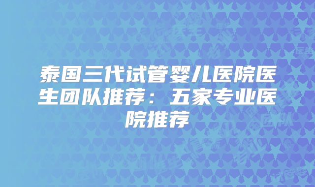 泰国三代试管婴儿医院医生团队推荐：五家专业医院推荐