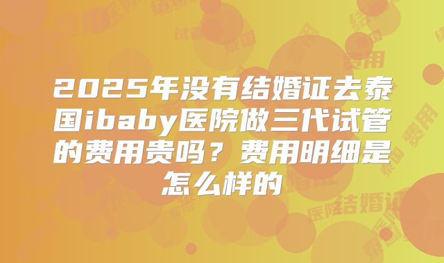2025年没有结婚证去泰国ibaby医院做三代试管的费用贵吗？费用明细是怎么样的