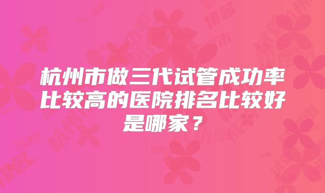 杭州市做三代试管成功率比较高的医院排名比较好是哪家？
