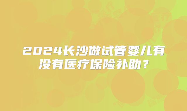 2024长沙做试管婴儿有没有医疗保险补助？