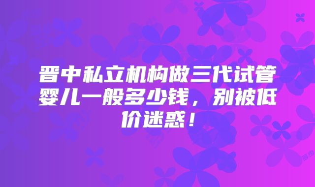 晋中私立机构做三代试管婴儿一般多少钱，别被低价迷惑！