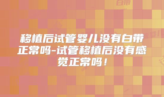 移植后试管婴儿没有白带正常吗-试管移植后没有感觉正常吗!