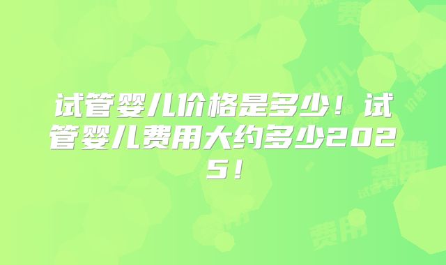 试管婴儿价格是多少！试管婴儿费用大约多少2025！