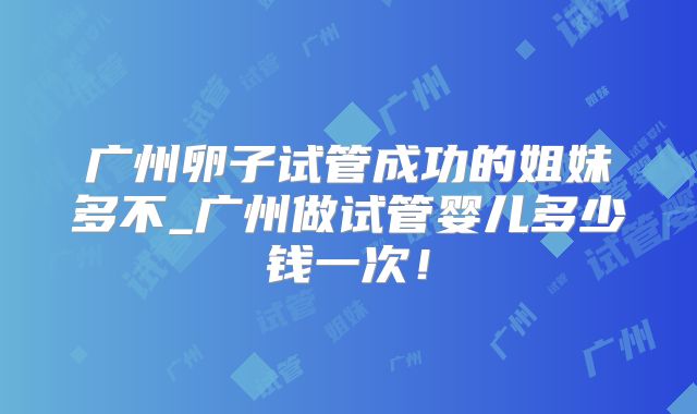 广州卵子试管成功的姐妹多不_广州做试管婴儿多少钱一次!