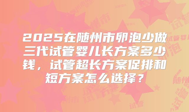 2025在随州市卵泡少做三代试管婴儿长方案多少钱，试管超长方案促排和短方案怎么选择？