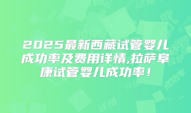 2025最新西藏试管婴儿成功率及费用详情,拉萨阜康试管婴儿成功率!