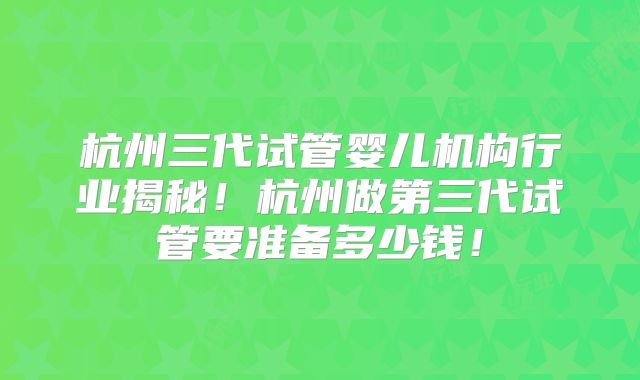 杭州三代试管婴儿机构行业揭秘！杭州做第三代试管要准备多少钱！