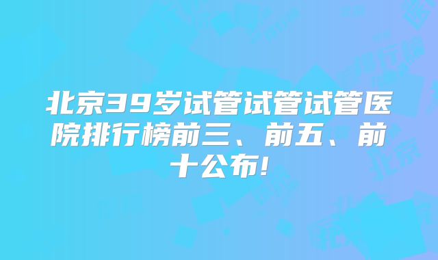 北京39岁试管试管试管医院排行榜前三、前五、前十公布!