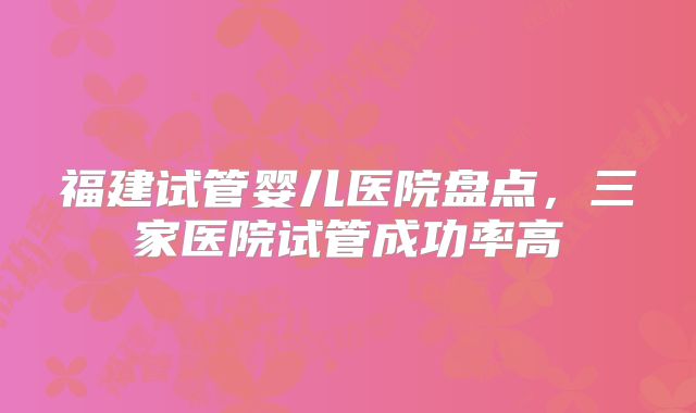 福建试管婴儿医院盘点，三家医院试管成功率高