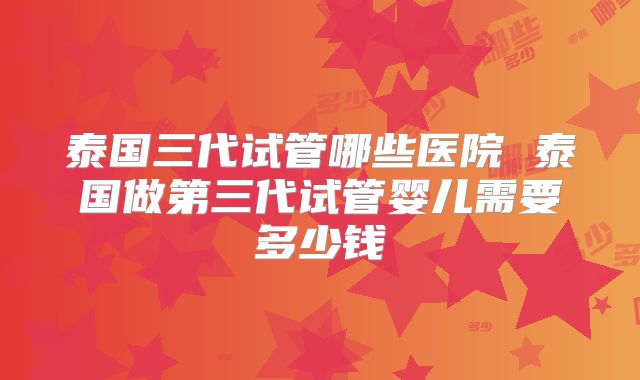 泰国三代试管哪些医院 泰国做第三代试管婴儿需要多少钱