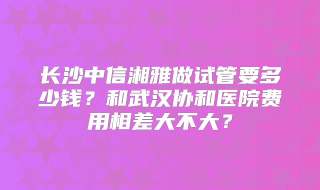 长沙中信湘雅做试管要多少钱？和武汉协和医院费用相差大不大？