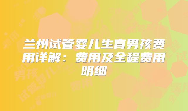 兰州试管婴儿生育男孩费用详解:费用及全程费用明细