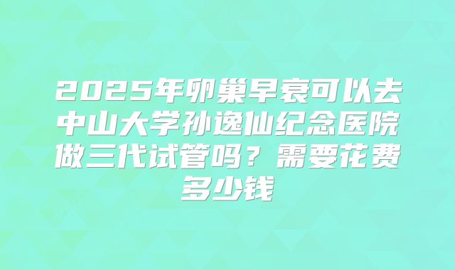 2025年卵巢早衰可以去中山大学孙逸仙纪念医院做三代试管吗?需要花费多少钱
