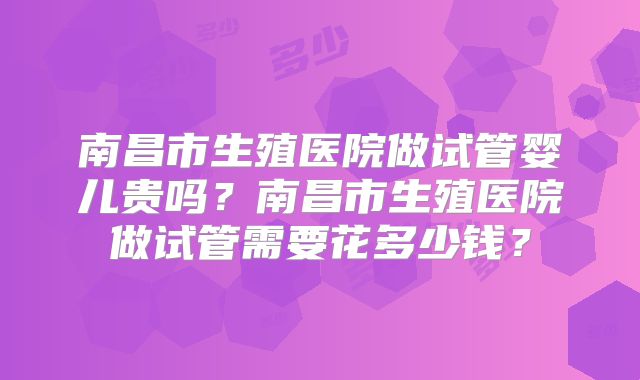南昌市生殖医院做试管婴儿贵吗?南昌市生殖医院做试管需要花多少钱?