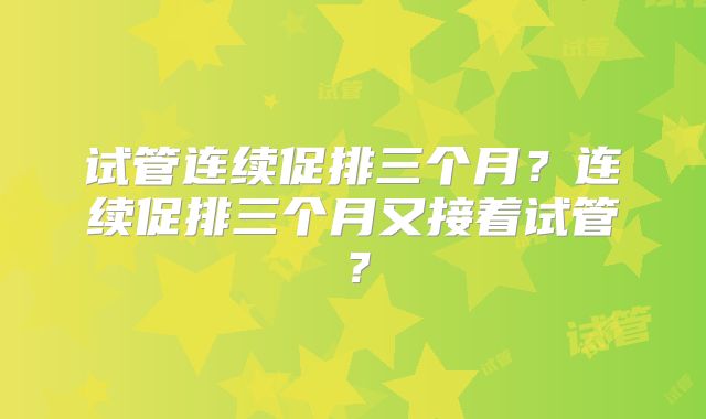 试管连续促排三个月?连续促排三个月又接着试管?