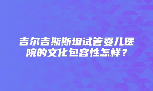 吉尔吉斯斯坦试管婴儿医院的文化包容性怎样？