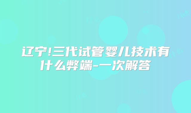辽宁!三代试管婴儿技术有什么弊端-一次解答