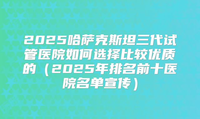 2025哈萨克斯坦三代试管医院如何选择比较优质的(2025年排名前十医院名单宣传)