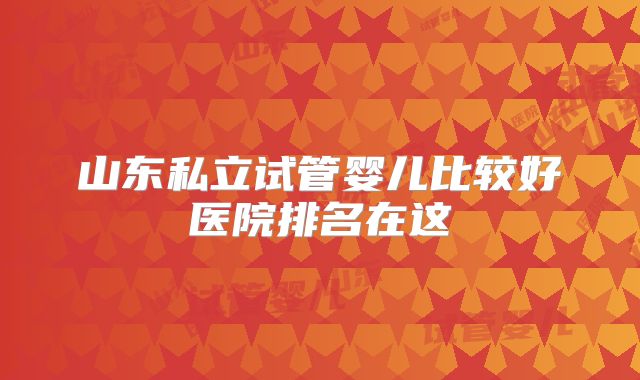 山东私立试管婴儿比较好医院排名在这