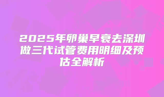 2025年卵巢早衰去深圳做三代试管费用明细及预估全解析