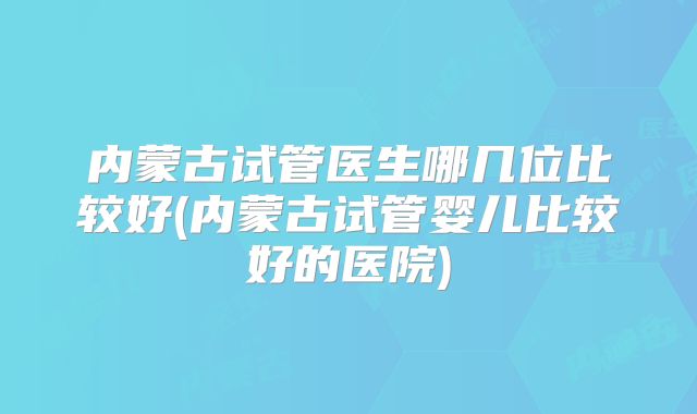 内蒙古试管医生哪几位比较好(内蒙古试管婴儿比较好的医院)