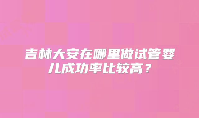 吉林大安在哪里做试管婴儿成功率比较高？