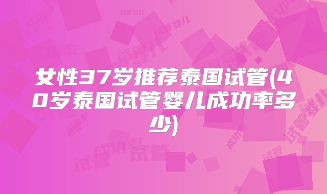 女性37岁推荐泰国试管(40岁泰国试管婴儿成功率多少)