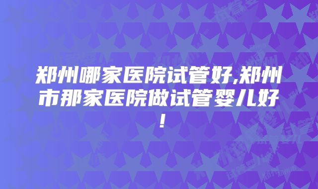 郑州哪家医院试管好,郑州市那家医院做试管婴儿好！