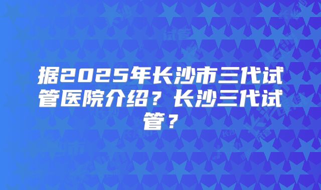 据2025年长沙市三代试管医院介绍?长沙三代试管?