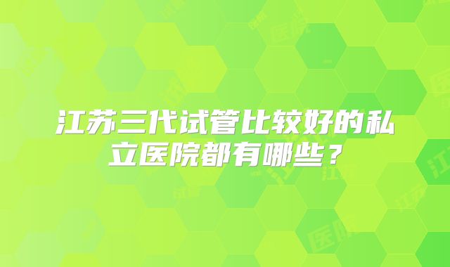 江苏三代试管比较好的私立医院都有哪些？