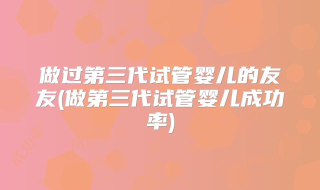 做过第三代试管婴儿的友友(做第三代试管婴儿成功率)