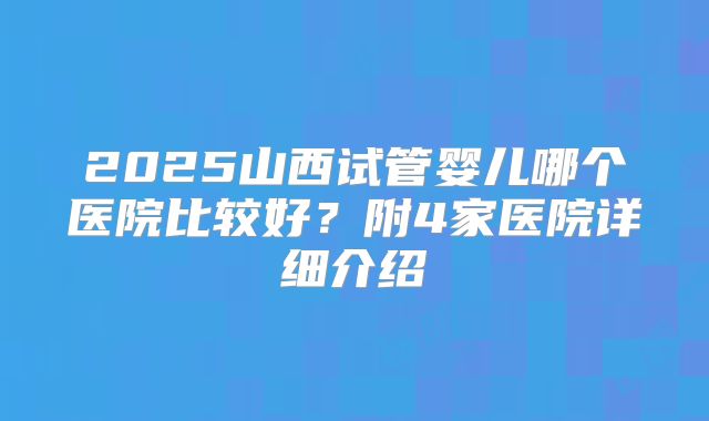 2025山西试管婴儿哪个医院比较好？附4家医院详细介绍