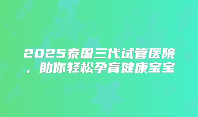 2025泰国三代试管医院，助你轻松孕育健康宝宝
