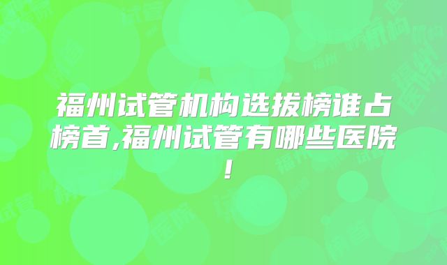 福州试管机构选拔榜谁占榜首,福州试管有哪些医院！