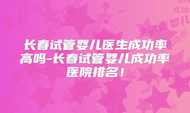长春试管婴儿医生成功率高吗-长春试管婴儿成功率医院排名!