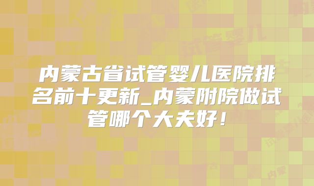 内蒙古省试管婴儿医院排名前十更新_内蒙附院做试管哪个大夫好!