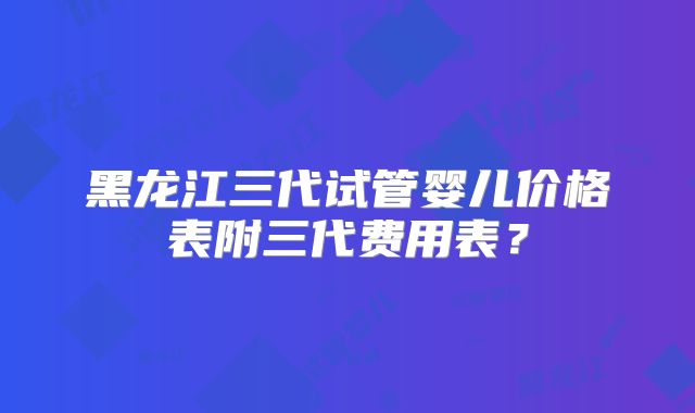 黑龙江三代试管婴儿价格表附三代费用表?