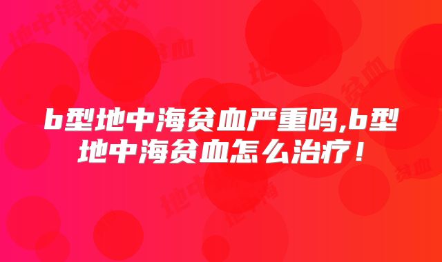 b型地中海贫血严重吗,b型地中海贫血怎么治疗!