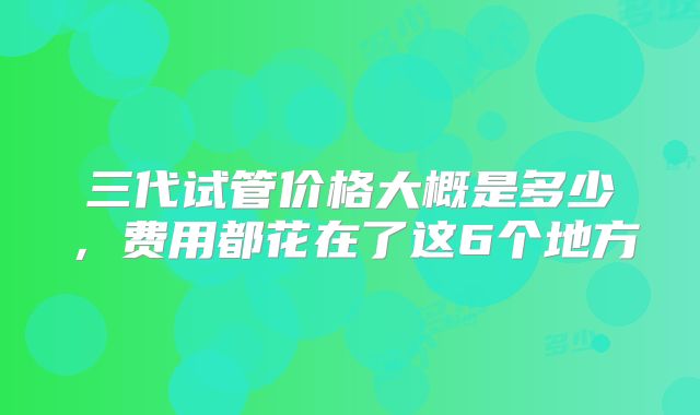 三代试管价格大概是多少，费用都花在了这6个地方