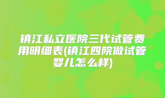 镇江私立医院三代试管费用明细表(镇江四院做试管婴儿怎么样)